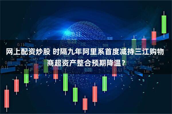 网上配资炒股 时隔九年阿里系首度减持三江购物 商超资产整合预期降温？