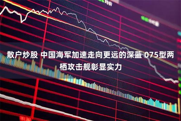 散户炒股 中国海军加速走向更远的深蓝 075型两栖攻击舰彰显实力