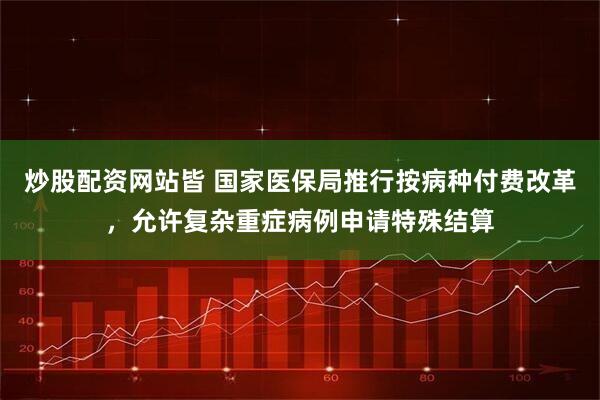 炒股配资网站皆 国家医保局推行按病种付费改革，允许复杂重症病例申请特殊结算