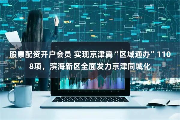股票配资开户会员 实现京津冀“区域通办”1108项，滨海新区全面发力京津同城化