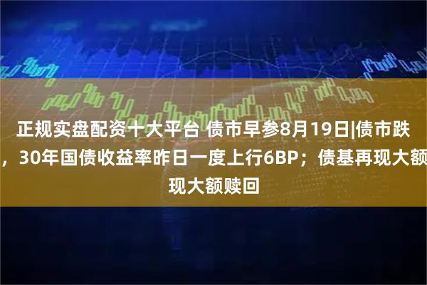 正规实盘配资十大平台 债市早参8月19日|债市跌麻了，30年国债收益率昨日一度上行6BP；债基再现大额赎回